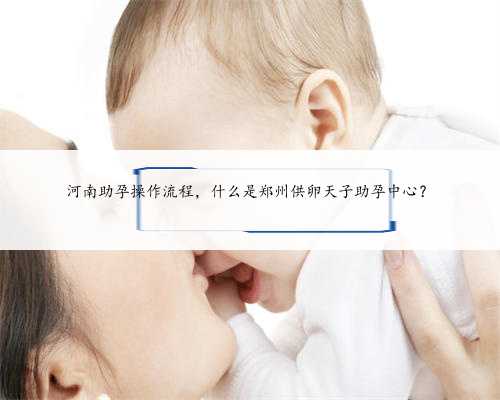 河南助孕操作流程，什么是郑州供卵天子助孕中心？
