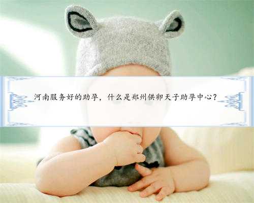 河南服务好的助孕，什么是郑州供卵天子助孕中心？