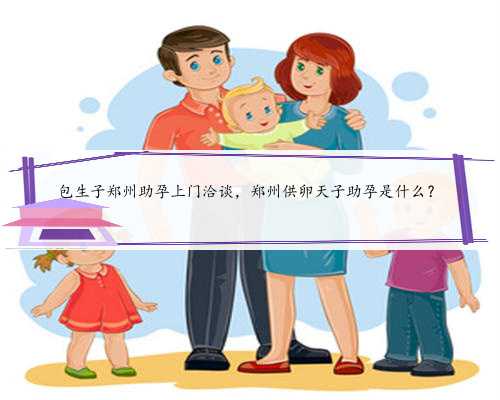 包生子郑州助孕上门洽谈，郑州供卵天子助孕是什么？