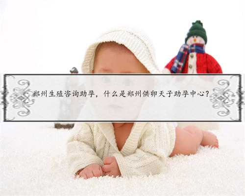 郑州生殖咨询助孕，什么是郑州供卵天子助孕中心？