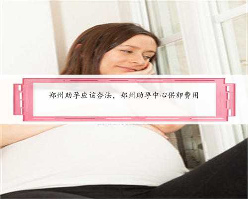 郑州助孕应该合法，郑州助孕中心供卵费用