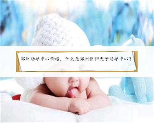 郑州助孕中心价格，什么是郑州供卵天子助孕中心？