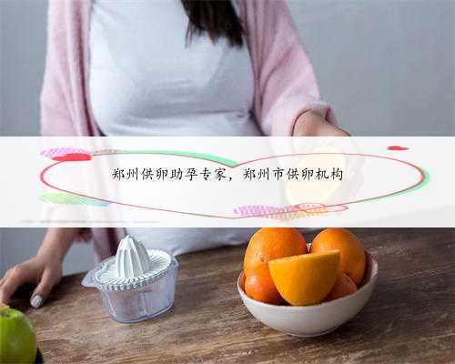 郑州供卵助孕专家，郑州市供卵机构
