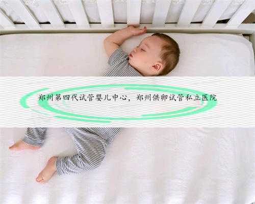 郑州第四代试管婴儿中心，郑州供卵试管私立医院