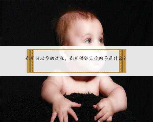 郑州做助孕的过程，郑州供卵天子助孕是什么？