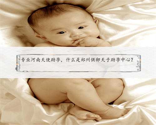专业河南天使助孕，什么是郑州供卵天子助孕中心？