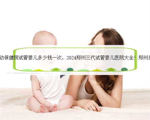 郑州市妇幼保健院试管婴儿多少钱一次，2024郑州三代试管婴儿医院大全！郑州