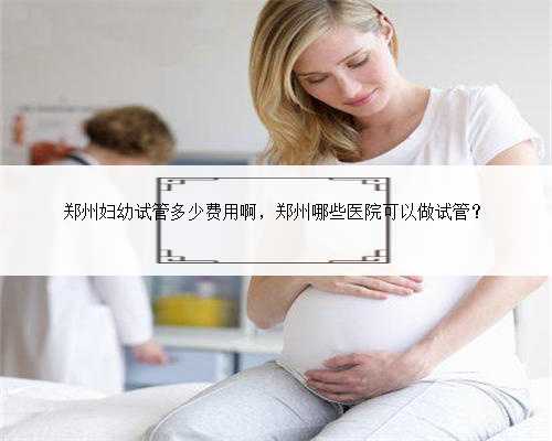 郑州妇幼试管多少费用啊，郑州哪些医院可以做试管？