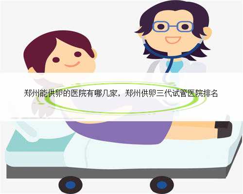 郑州能供卵的医院有哪几家，郑州供卵三代试管医院排名