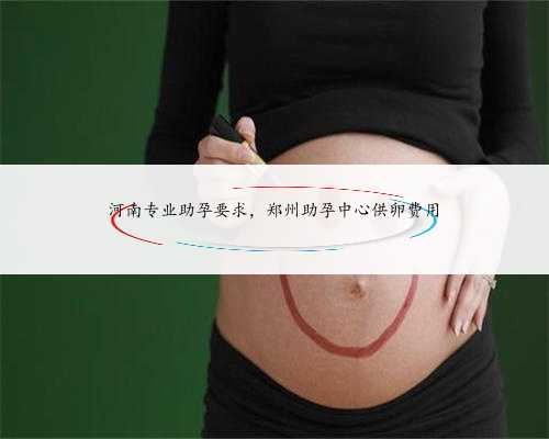 河南专业助孕要求，郑州助孕中心供卵费用