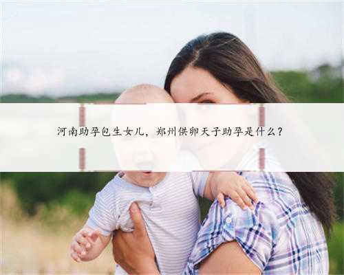 河南助孕包生女儿，郑州供卵天子助孕是什么？
