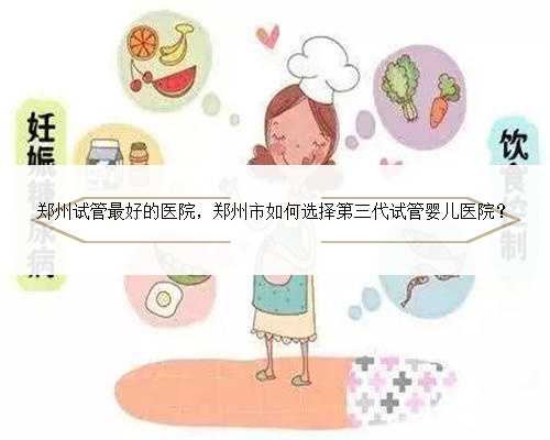 郑州试管最好的医院，郑州市如何选择第三代试管婴儿医院？