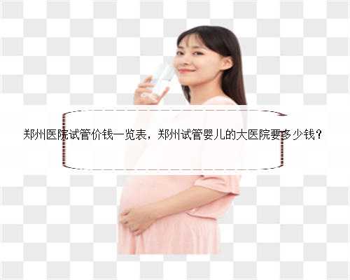 郑州医院试管价钱一览表，郑州试管婴儿的大医院要多少钱？