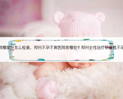 郑州试管婴儿医院哪家好怎么检查，郑州不孕不育医院有哪些？郑州女性治疗卵