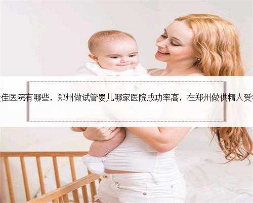 郑州做试管的最佳医院有哪些，郑州做试管婴儿哪家医院成功率高，在郑州做供