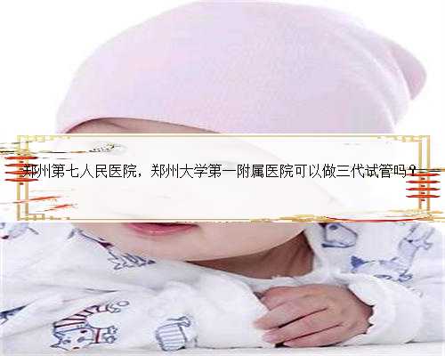 郑州第七人民医院，郑州大学第一附属医院可以做三代试管吗？
