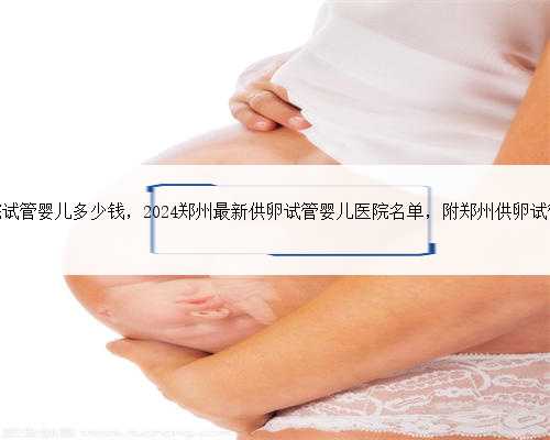 郑州第二附属医院试管婴儿多少钱，2024郑州最新供卵试管婴儿医院名单，附郑