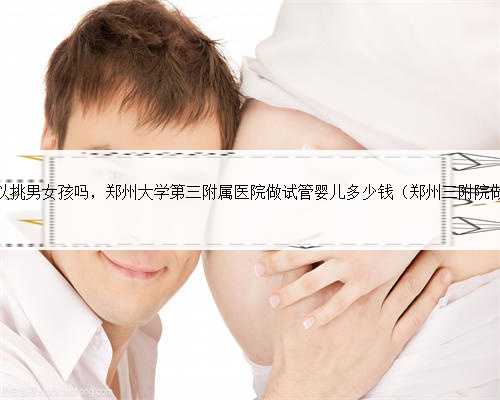 郑州哪里做试管可以挑男女孩吗，郑州大学第三附属医院做试管婴儿多少钱（郑