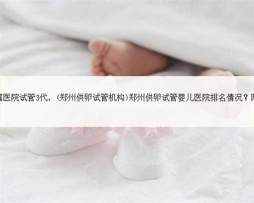 郑州大学第一附属医院试管3代，(郑州供卵试管机构)郑州供卵试管婴儿医院排名
