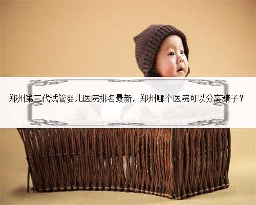 郑州第三代试管婴儿医院排名最新，郑州哪个医院可以分离精子？