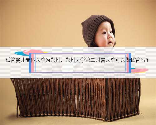 试管婴儿专科医院为郑州，郑州大学第二附属医院可以做试管吗？