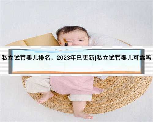 私立试管婴儿排名，2023年已更新|私立试管婴儿可靠吗