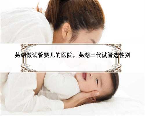 芜湖做试管婴儿的医院，芜湖三代试管选性别