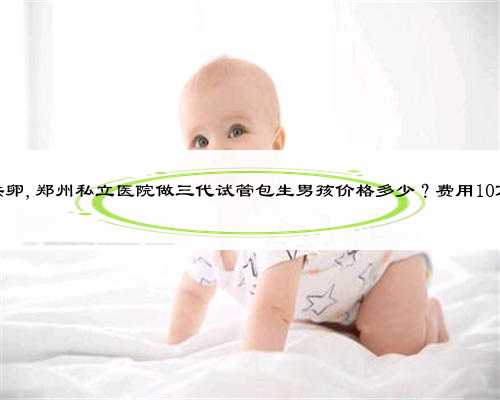 郑州私立供卵,郑州私立医院做三代试管包生男孩价格多少？费用10万靠谱吗？