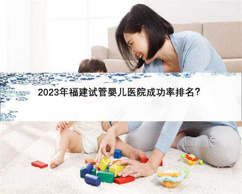 2023年福建试管婴儿医院成功率排名？